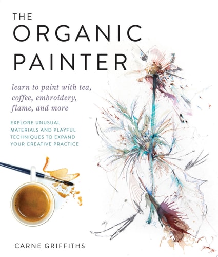 The Organic Painter Learn to paint with tea, coffee, embroidery, flame, and more; Explore Unusual Materials and Playful Techniques to Expand your Creative Practice