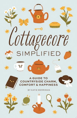 Cottagecore Simplified A Guide to Countryside Charm, Comfort and Happiness